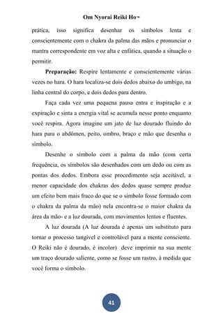 Om Nyorai Reiki Ho™

prática,    isso   significa   desenhar   os   símbolos   lenta   e
conscientemente com o chakra da palma das mãos e pronunciar o
mantra correspondente em voz alta e enfática, quando a situação o
permitir.
     Preparação: Respire lentamente e conscientemente várias
vezes no hara. O hara localiza-se dois dedos abaixo do umbigo, na
linha central do corpo, e dois dedos para dentro.
     Faça cada vez uma pequena pausa entra e inspiração e a
expiração e sinta a energia vital se acumula nesse ponto enquanto
você respira. Agora imagine um jato de luz dourado fluindo do
hara para o abdômen, peito, ombro, braço e mão que desenha o
símbolo.
     Desenhe o símbolo com a palma da mão (com certa
frequência, os símbolos são desenhados com um dedo ou com as
pontas dos dedos. Embora esse procedimento seja aceitável, a
menor capacidade dos chakras dos dedos quase sempre produz
um efeito bem mais fraco do que se o símbolo fosse formado com
o chakra da palma da mão) nela encontra-se o maior chakra da
área da mão- e a luz dourada, com movimentos lentos e fluentes.
     A luz dourada (A luz dourada é apenas um substituto para
tornar o processo tangível e controlável para a mente consciente.
O Reiki não é dourado, é incolor) deve imprimir na sua mente
um traço dourado saliente, como se fosse um rastro, à medida que
você forma o símbolo.




                                 41
 
