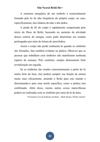 Om Nyorai Reiki Ho™

     A estrutura energética de um símbolo é essencialmente
formada pelo ki de alta frequência do próprio corpo, no caso,
especificamente, dos chakras da mão e dos dedos.
     A perda de Ki do corpo é rapidamente compensada pelo
início do fluxo de Reiki, baseando no aumento da atividade
desses centros de energia, como pude determinar em estudos
prolongados por meio de leitura de aura/chakra.
     Assim o corpo não perde realmente ki quando os símbolos
são formados, fato também evidente na prática. Observei que as
pessoas que trabalham com símbolos não manifestam nenhuma
espécie de cansaço. Pelo contrário, sempre demonstram forte
revitalização em seguida.
     Se os símbolos são criados conscientemente a partir do ki
muito forte do hara, eles podem cumprir sua função de antena
muito mais eficazmente, atraindo o Reiki para este mundo e
direcionando-o para uma tarefa específica, como a prática tem
confirmado. Além disso, muitas outras coisas maravilhosas
podem ser realizadas com os símbolos por meio do ki do hara.
           “O Grande Livro de Símbolos do Reiki – Mark Hosak e Walter Lubeck”




                                   42
 