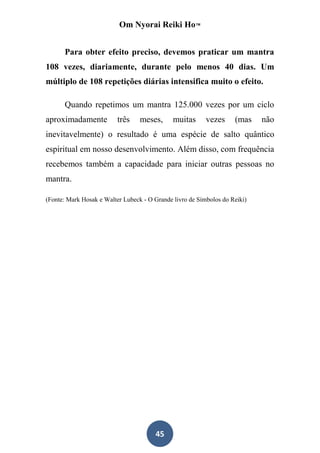 Om Nyorai Reiki Ho™


      Para obter efeito preciso, devemos praticar um mantra
108 vezes, diariamente, durante pelo menos 40 dias. Um
múltiplo de 108 repetições diárias intensifica muito o efeito.

      Quando repetimos um mantra 125.000 vezes por um ciclo
aproximadamente           três    meses,      muitas      vezes     (mas    não
inevitavelmente) o resultado é uma espécie de salto quântico
espiritual em nosso desenvolvimento. Além disso, com frequência
recebemos também a capacidade para iniciar outras pessoas no
mantra.

(Fonte: Mark Hosak e Walter Lubeck - O Grande livro de Símbolos do Reiki)




                                       45
 