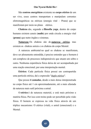 Om Nyorai Reiki Ho™

     São centros energéticos existente no corpo etérico de um
ser vivo, esses centros transportam e manipulam correntes
eletromagnéticas ou etéricas (energia vital – Prana) que se
manifestam por meio no plano     etérico.
     Chakras são, segundo a filosofia yoga, dentro do corpo
humano existem canais (nadis) por onde circula a energia vital
(prana) que nutre órgãos e sistemas.
     Natureza: Os chakras são de natureza          etérica, mas
existem os chakras astrais e os chakras do corpo Mental.
     A natureza ambiental no qual os chakras se manifestam,
deve ser plenamente entendida, é preciso entender que o homem é
um complexo de processos indispensáveis que atuam um sobre o
outro. Nenhuma experiência física deixa de ser acompanhada por
uma reação emocional, por uma interpretação mental.
     Etérico: Cada partícula física possui em contrapartida
uma partícula etérica, daí a expressão "duplo etérico".
     Que possui 4 camadas, desde a mais densa interpenetrada
no corpo físico até 1 cm aproximadamente, até a mais afastada
de natureza mais sutil próxima a astral.
     O etérico é de natureza material, e está mais próximo a
matéria física. Por isso com treino pode ser percebido pela visão
física. O homem se expressa na vida física através de um
tríplice mecanismo: O etérico (vital), o astral (emocional) e o
Mental.




                                47
 