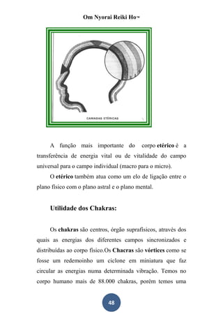 Om Nyorai Reiki Ho™




     A função mais importante do            corpo etérico é a
transferência de energia vital ou de vitalidade do campo
universal para o campo individual (macro para o micro).
     O etérico também atua como um elo de ligação entre o
plano físico com o plano astral e o plano mental.


     Utilidade dos Chakras:


     Os chakras são centros, órgão suprafísicos, através dos
quais as energias dos diferentes campos sincronizados e
distribuídas ao corpo físico.Os Chacras são vórtices como se
fosse um redemoinho um ciclone em miniatura que faz
circular as energias numa determinada vibração. Temos no
corpo humano mais de 88.000 chakras, porém temos uma


                              48
 