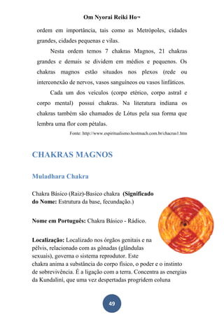Om Nyorai Reiki Ho™

  ordem em importância, tais como as Metrópoles, cidades
  grandes, cidades pequenas e vilas.
       Nesta ordem temos 7 chakras Magnos, 21 chakras
  grandes e demais se dividem em médios e pequenos. Os
  chakras magnos estão situados nos plexos (rede ou
  interconexão de nervos, vasos sanguíneos ou vasos linfáticos.
       Cada um dos veículos (corpo etérico, corpo astral e
  corpo mental) possui chakras. Na literatura indiana os
  chakras também são chamados de Lótus pela sua forma que
  lembra uma flor com pétalas.
               Fonte: http://www.espiritualismo.hostmach.com.br/chacras1.htm



CHAKRAS MAGNOS

Muladhara Chakra

Chakra Básico (Raiz)-Basico chakra (Significado
do Nome: Estrutura da base, fecundação.)


Nome em Português: Chakra Básico - Rádico.


Localização: Localizado nos órgãos genitais e na
pélvis, relacionado com as gônadas (glândulas
sexuais), governa o sistema reprodutor. Este
chakra anima a substância do corpo físico, o poder e o instinto
de sobrevivência. É a ligação com a terra. Concentra as energias
da Kundaliní, que uma vez despertadas progridem coluna


                                   49
 