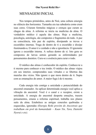 Om Nyorai Reiki Ho™

     MENSAGEM INICIAL

      Nos tempos primórdios, antes de Noé, uma cultura emergia
no silêncio dos horizontes. Tamanha era tua sabedoria como eram
suas cores. Criaram formulas mágicas e crenças que curam as
chagas da alma. A reforma se inicia na medicina da alma. O
verdadeiro médico é aquela das almas. Hoje a medicina,
psicologia, astrologia, são compostos e fragmentos do todo. A paz
na consciência, trás paz de espírito, dissipando as trevas e
escuridões internas. Traga de dentro de ti a escuridão e dissipe
iluminando-a. O amor é o cuidado e não a ignorância. O ignorante
ignora a escuridão interna. A sufoca dentro de si. Isto gera os
compostos de larvas astrais gerando as enfermidades por
pensamentos doentios. Cura-se a essência para curar o todo.

     O médico das almas é conhecedor do espírito. Conhece-te a
ti mesmo para conhecer o teu irmão. O médico das almas viajou
em seu interior, compreendeu suas virtudes e se libertou das
mazelas dos vícios. Não ignore o que mora dentro de ti. Supra
com as emanações do amor. A maior fuga é de ti mesmo.

      Cada energia trás contigo a unicidade e potencialidade do
ancestral emanador. Ao aplicar determinada energia você aplica a
vibração do ancestral. Você é o canal e o receptor, existe a
unicidade. A energia do ancestral desperta emoções, trazem
pensamentos, emana a reforma espiritual, trabalha nos planos
sutis da alma. Estabelece as antigas conexões quebradas e
esquecidas, ignoradas (Energia Reiki provém do Ancestrais que
trabalham em prol da humanidade – Kuan Yin, Tara, Dainishi
Nyorai e etc).




                               5
 