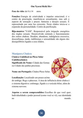 Om Nyorai Reiki Ho™

Fase da vida: de 8 à 14     anos.

Funções: Energia de criatividade e impulso emocional; é o
centro da procriação, manifesta-se sexualmente, mas sob o
aspecto de sensação e prazer; fantasias e desejos sexuais. É
representado por uma lua crescente. Neste chakra inicia-se a
expansão da personalidade. Centro da purificação.

Bija-mantra: "VAM". Responsável pela irrigação energética
dos órgãos sexuais. Desenvolvido estimula o funcionamento
dos outros chakras. Desdém, abandono, indulgência excessiva,
desconfiança, medo, indiferença e sensualidade são alguns dos
desequilíbrios ligados a esse chakra.




Manipura Chakra
Chakra Umbilical ou Plexo Solar
Umbilicochakra
Significado do Nome: Cidade das Gemas
ou Cidade das pedras preciosas.

Nome em Português: Chakra Plexo Solar.

Localização: Localizado um pouco acima
do umbigo. Rege o pâncreas. A área de influência deste chakra é
o sistema digestivo: estômago, fígado e a vesícula biliar, além do
sistema nervoso.

Aspetos a serem compreendidos: Escolhas do que você quer.
Individualidade e poder pessoal (como você se vê), sua identidade
no                                                        mundo.




                                54
 