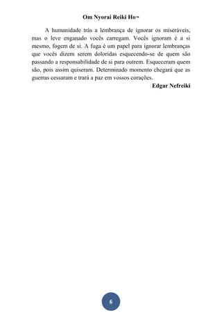 Om Nyorai Reiki Ho™

      A humanidade trás a lembrança de ignorar os miseráveis,
mas o leve enganado vocês carregam. Vocês ignoram é a si
mesmo, fogem de si. A fuga é um papel para ignorar lembranças
que vocês dizem serem doloridas esquecendo-se de quem são
passando a responsabilidade de si para outrem. Esqueceram quem
são, pois assim quiseram. Determinado momento chegará que as
guerras cessaram e trará a paz em vossos corações.
                                                 Edgar Nefreiki




                              6
 