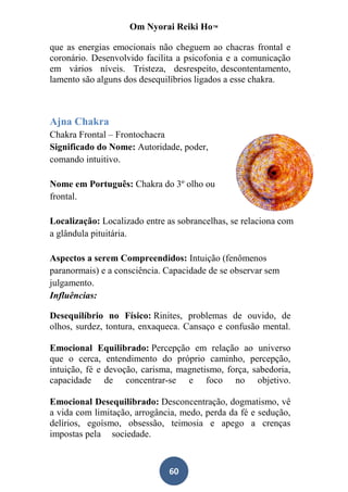 Om Nyorai Reiki Ho™

que as energias emocionais não cheguem ao chacras frontal e
coronário. Desenvolvido facilita a psicofonia e a comunicação
em vários níveis. Tristeza, desrespeito, descontentamento,
lamento são alguns dos desequilíbrios ligados a esse chakra.



Ajna Chakra
Chakra Frontal – Frontochacra
Significado do Nome: Autoridade, poder,
comando intuitivo.

Nome em Português: Chakra do 3º olho ou
frontal.

Localização: Localizado entre as sobrancelhas, se relaciona com
a glândula pituitária.

Aspectos a serem Compreendidos: Intuição (fenômenos
paranormais) e a consciência. Capacidade de se observar sem
julgamento.
Influências:

Desequilíbrio no Físico: Rinites, problemas de ouvido, de
olhos, surdez, tontura, enxaqueca. Cansaço e confusão mental.

Emocional Equilibrado: Percepção em relação ao universo
que o cerca, entendimento do próprio caminho, percepção,
intuição, fé e devoção, carisma, magnetismo, força, sabedoria,
capacidade de concentrar-se e foco no objetivo.

Emocional Desequilibrado: Desconcentração, dogmatismo, vê
a vida com limitação, arrogância, medo, perda da fé e sedução,
delírios, egoísmo, obsessão, teimosia e apego a crenças
impostas pela sociedade.



                              60
 