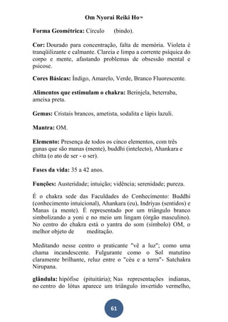 Om Nyorai Reiki Ho™

Forma Geométrica: Círculo         (bindo).

Cor: Dourado para concentração, falta de memória. Violeta é
tranqüilizante e calmante. Clareia e limpa a corrente psíquica do
corpo e mente, afastando problemas de obsessão mental e
psicose.

Cores Básicas: Índigo, Amarelo, Verde, Branco Fluorescente.

Alimentos que estimulam o chakra: Berinjela, beterraba,
ameixa preta.

Gemas: Cristais brancos, ametista, sodalita e lápis lazuli.

Mantra: OM.

Elemento: Presença de todos os cinco elementos, com três
gunas que são manas (mente), buddhi (intelecto), Ahankara e
chitta (o ato de ser - o ser).

Fases da vida: 35 a 42 anos.

Funções: Austeridade; intuição; vidência; serenidade; pureza.

É o chakra sede das Faculdades do Conhecimento: Buddhi
(conhecimento intuicional), Ahankara (eu), Indriyas (sentidos) e
Manas (a mente). É representado por um triângulo branco
simbolizando a yoni e no meio um lingam (órgão masculino).
No centro do chakra está o yantra do som (símbolo) OM, o
melhor objeto de     meditação.

Meditando nesse centro o praticante "vê a luz"; como uma
chama incandescente. Fulgurante como o Sol matutino
claramente brilhante, reluz entre o "céu e a terra"- Satchakra
Nirupana.

glândula: hipófise (pituitária); Nas representações indianas,
no centro do lótus aparece um triângulo invertido vermelho,


                                61
 