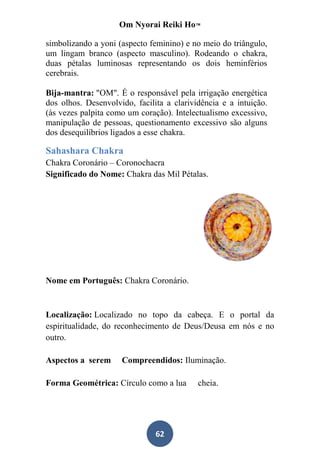 Om Nyorai Reiki Ho™

simbolizando a yoni (aspecto feminino) e no meio do triângulo,
um lingam branco (aspecto masculino). Rodeando o chakra,
duas pétalas luminosas representando os dois heminférios
cerebrais.

Bija-mantra: "OM". É o responsável pela irrigação energética
dos olhos. Desenvolvido, facilita a clarividência e a intuição.
(ás vezes palpita como um coração). Intelectualismo excessivo,
manipulação de pessoas, questionamento excessivo são alguns
dos desequilíbrios ligados a esse chakra.

Sahashara Chakra
Chakra Coronário – Coronochacra
Significado do Nome: Chakra das Mil Pétalas.




Nome em Português: Chakra Coronário.


Localização: Localizado no topo da cabeça. E o portal da
espiritualidade, do reconhecimento de Deus/Deusa em nós e no
outro.

Aspectos a serem     Compreendidos: Iluminação.

Forma Geométrica: Círculo como a lua       cheia.




                               62
 