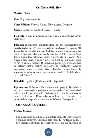 Om Nyorai Reiki Ho™

Mantra: Sham.

Cor: Magenta e arco-íris.

Cores Básicas: Violeta, Branco Fluorescente, Dourado.

Gemas: Ametista, quartzo branco,      pirita.

Elemento: Todos os elementos, inclusive o éter, em suas forças
mais sutis.

Funções: Iluminação; espiritualidade plena; transcendência;
manifestação do Divino. Segundo o Satchakra Nirupana: "O
Lótus das mil pétalas é a mais brilhante e mais branca que a lua
cheia, tem a sua cabeça apontada para baixo. Ele encanta. Seus
filamentos estão coloridos pelas nuanças do sol jovem. Seu
corpo é luminoso, é aqui o objetivo final de Kundalini após
ativar os outros chakras. O indivíduo que atinge a consciência
do sétimo chakra realiza os planos da irradiação (torna-se
iluminado como o sol), das vibrações primordiais, da
supremacia sobre o prana, do intelecto positivo, da felicidade,
da indolência".

Glândula: ligado à glândula pineal    (epífise);

Bija-mantra: Silêncio - Este chakra não possui Bija-Mantra
pois ele transcende a palavra e a expressão. É o responsável
pela irrigação energética do cérebro e pelo controle de todos os
outros chakras. Desenvolvido facilita a telepatia, a
mediunidade, expande a consciência. Não tem desequilíbrios.

  CHAKRAS GRANDES:

Chakra Umeral:

  Fica nas costas, na altura da omoplata esquerda (entre e sobre
  o pulmão esquerdo. Indicado pela letra ‘D’ na figura acima).
  É o chakra espiritual, pois através dele que as energias se


                               63
 