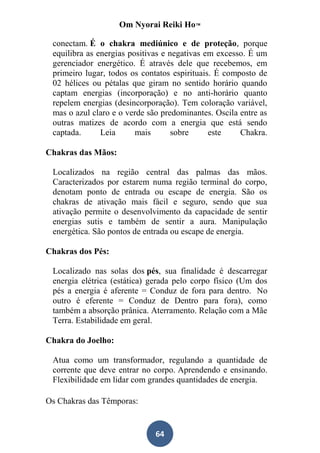 Om Nyorai Reiki Ho™

 conectam. É o chakra mediúnico e de proteção, porque
 equilibra as energias positivas e negativas em excesso. É um
 gerenciador energético. É através dele que recebemos, em
 primeiro lugar, todos os contatos espirituais. É composto de
 02 hélices ou pétalas que giram no sentido horário quando
 captam energias (incorporação) e no anti-horário quanto
 repelem energias (desincorporação). Tem coloração variável,
 mas o azul claro e o verde são predominantes. Oscila entre as
 outras matizes de acordo com a energia que está sendo
 captada.      Leia      mais       sobre     este    Chakra.

Chakras das Mãos:

 Localizados na região central das palmas das mãos.
 Caracterizados por estarem numa região terminal do corpo,
 denotam ponto de entrada ou escape de energia. São os
 chakras de ativação mais fácil e seguro, sendo que sua
 ativação permite o desenvolvimento da capacidade de sentir
 energias sutis e também de sentir a aura. Manipulação
 energética. São pontos de entrada ou escape de energia.

Chakras dos Pés:

 Localizado nas solas dos pés, sua finalidade é descarregar
 energia elétrica (estática) gerada pelo corpo físico (Um dos
 pés a energia é aferente = Conduz de fora para dentro. No
 outro é eferente = Conduz de Dentro para fora), como
 também a absorção prânica. Aterramento. Relação com a Mãe
 Terra. Estabilidade em geral.

Chakra do Joelho:

 Atua como um transformador, regulando a quantidade de
 corrente que deve entrar no corpo. Aprendendo e ensinando.
 Flexibilidade em lidar com grandes quantidades de energia.

Os Chakras das Têmporas:


                              64
 