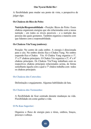 Om Nyorai Reiki Ho™

A flexibilidade para mudar seu ponto de vista, a perspectiva de
julgar algo.

Os Chakras do Bico do Peito:

 Nutrição/Responsabilidade - Posição: Bicos do Peito: Esses
 chakras organizam energias que são relacionadas com a nossa
 nutrição - em todos os níveis possíveis - e a nutrição das
 pessoas das quais gostamos. Também organiza a maneira com
 que lidamos com a responsabilidade.

Os Chakras Yin/Yang (ombros):

 Posição: No centro de cada ombro. A energia é direcionada
 para o céu. No ombro direito fica o Chakra Yang. No ombro
 esquerdo fica o Chakra Yin. O Chakra Yang organiza o 1º,
 3º e 5º chakras principais. O Chakra Yin organiza o 2º, 4º e 6º
 chakras principais. Os Chakras Yin/Yang trabalham com os
 respectivos chakras principais relacionados acima, de forma
 semelhante àquela com a qual o 7º chakra trabalha com todos
 os chakras principais.

Os Chakras dos Cotovelos:

 Delimitação e engajamento. Algumas habilidades de luta.

Os Chakras dos Tornozelos:

 A flexibilidade de ficar centrado durante mudanças na vida.
 Flexibilidade em como ganhar a vida.

O Pa Kua Superior:

 Organiza o fluxo de energia para o tórax, ombros, braços,
 pescoço e cabeça.


                               65
 