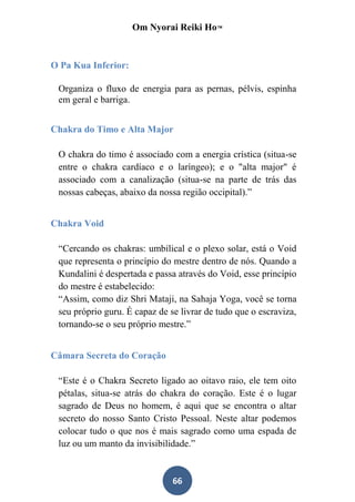 Om Nyorai Reiki Ho™



O Pa Kua Inferior:

 Organiza o fluxo de energia para as pernas, pélvis, espinha
 em geral e barriga.


Chakra do Timo e Alta Major

 O chakra do timo é associado com a energia crística (situa-se
 entre o chakra cardíaco e o laríngeo); e o "alta major" é
 associado com a canalização (situa-se na parte de trás das
 nossas cabeças, abaixo da nossa região occipital).”


Chakra Void

 “Cercando os chakras: umbilical e o plexo solar, está o Void
 que representa o princípio do mestre dentro de nós. Quando a
 Kundalini é despertada e passa através do Void, esse princípio
 do mestre é estabelecido:
 “Assim, como diz Shri Mataji, na Sahaja Yoga, você se torna
 seu próprio guru. É capaz de se livrar de tudo que o escraviza,
 tornando-se o seu próprio mestre.”


Câmara Secreta do Coração

 “Este é o Chakra Secreto ligado ao oitavo raio, ele tem oito
 pétalas, situa-se atrás do chakra do coração. Este é o lugar
 sagrado de Deus no homem, é aqui que se encontra o altar
 secreto do nosso Santo Cristo Pessoal. Neste altar podemos
 colocar tudo o que nos é mais sagrado como uma espada de
 luz ou um manto da invisibilidade.”


                               66
 