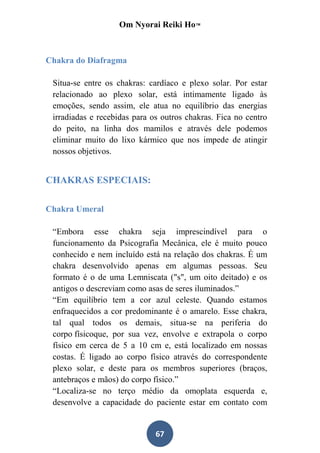 Om Nyorai Reiki Ho™



Chakra do Diafragma

 Situa-se entre os chakras: cardíaco e plexo solar. Por estar
 relacionado ao plexo solar, está intimamente ligado às
 emoções, sendo assim, ele atua no equilíbrio das energias
 irradiadas e recebidas para os outros chakras. Fica no centro
 do peito, na linha dos mamilos e através dele podemos
 eliminar muito do lixo kármico que nos impede de atingir
 nossos objetivos.


CHAKRAS ESPECIAIS:

Chakra Umeral

 “Embora esse chakra seja imprescindível para o
 funcionamento da Psicografia Mecânica, ele é muito pouco
 conhecido e nem incluído está na relação dos chakras. É um
 chakra desenvolvido apenas em algumas pessoas. Seu
 formato é o de uma Lemniscata ("s", um oito deitado) e os
 antigos o descreviam como asas de seres iluminados.”
 “Em equilíbrio tem a cor azul celeste. Quando estamos
 enfraquecidos a cor predominante é o amarelo. Esse chakra,
 tal qual todos os demais, situa-se na periferia do
 corpo físicoque, por sua vez, envolve e extrapola o corpo
 físico em cerca de 5 a 10 cm e, está localizado em nossas
 costas. É ligado ao corpo físico através do correspondente
 plexo solar, e deste para os membros superiores (braços,
 antebraços e mãos) do corpo físico.”
 “Localiza-se no terço médio da omoplata esquerda e,
 desenvolve a capacidade do paciente estar em contato com


                              67
 