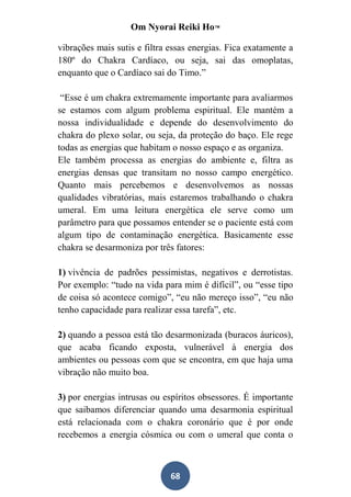 Om Nyorai Reiki Ho™

vibrações mais sutis e filtra essas energias. Fica exatamente a
180º do Chakra Cardíaco, ou seja, sai das omoplatas,
enquanto que o Cardíaco sai do Timo.”

 “Esse é um chakra extremamente importante para avaliarmos
se estamos com algum problema espiritual. Ele mantém a
nossa individualidade e depende do desenvolvimento do
chakra do plexo solar, ou seja, da proteção do baço. Ele rege
todas as energias que habitam o nosso espaço e as organiza.
Ele também processa as energias do ambiente e, filtra as
energias densas que transitam no nosso campo energético.
Quanto mais percebemos e desenvolvemos as nossas
qualidades vibratórias, mais estaremos trabalhando o chakra
umeral. Em uma leitura energética ele serve como um
parâmetro para que possamos entender se o paciente está com
algum tipo de contaminação energética. Basicamente esse
chakra se desarmoniza por três fatores:

1) vivência de padrões pessimistas, negativos e derrotistas.
Por exemplo: “tudo na vida para mim é difícil”, ou “esse tipo
de coisa só acontece comigo”, “eu não mereço isso”, “eu não
tenho capacidade para realizar essa tarefa”, etc.

2) quando a pessoa está tão desarmonizada (buracos áuricos),
que acaba ficando exposta, vulnerável à energia dos
ambientes ou pessoas com que se encontra, em que haja uma
vibração não muito boa.

3) por energias intrusas ou espíritos obsessores. É importante
que saibamos diferenciar quando uma desarmonia espiritual
está relacionada com o chakra coronário que é por onde
recebemos a energia cósmica ou com o umeral que conta o



                              68
 