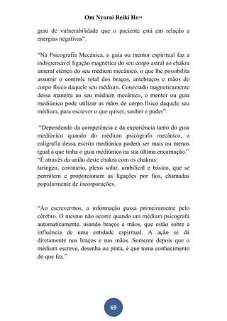 Om Nyorai Reiki Ho™

grau de vulnerabilidade que o paciente está em relação a
energias negativas”.

“Na Psicografia Mecânica, o guia ou mentor espiritual faz a
indispensável ligação magnética do seu corpo astral ao chakra
umeral etérico do seu médium mecânico, o que lhe possibilita
assumir o controle total dos braços, antebraços e mãos do
corpo físico daquele seu médium. Conectado magneticamente
dessa maneira ao seu médium mecânico, o mentor ou guia
mediúnico pode utilizar as mãos do corpo físico daquele seu
médium, para escrever o que quiser, souber e puder”.

 “Dependendo da competência e da experiência tanto do guia
mediúnico quando do médium psicógrafo mecânico, a
caligrafia dessa escrita mediúnica poderá ser mais ou menos
igual à que tinha o guia mediúnico na sua última encarnação.”
“É através da união deste chakra com os chakras:
laríngeo, coronário, plexo solar, umbilical e básico, que se
permitem e proporcionam as ligações por fios, chamadas
popularmente de incorporações.


“Ao escrevermos, a informação passa primeiramente pelo
cérebro. O mesmo não ocorre quando um médium psicografa
automaticamente, usando braços e mãos, que estão sobre a
influência de uma entidade espiritual. A ação se dá
diretamente nos braços e nas mãos. Somente depois que o
médium escreve, desenha ou pinta, é que toma conhecimento
do que fez.”




                             69
 