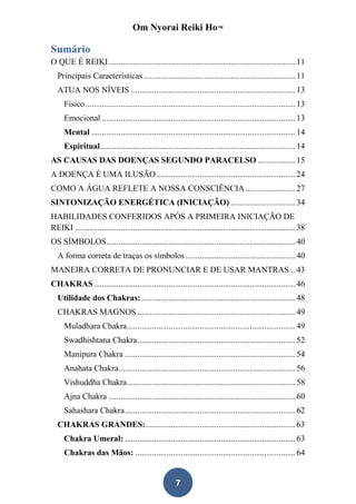 Om Nyorai Reiki Ho™

Sumário
O QUE É REIKI .......................................................................................... 11
  Principais Características ......................................................................... 11
  ATUA NOS NÍVEIS ............................................................................... 13
     Físico ..................................................................................................... 13
     Emocional ............................................................................................. 13
     Mental .................................................................................................. 14
     Espiritual.............................................................................................. 14
AS CAUSAS DAS DOENÇAS SEGUNDO PARACELSO .................. 15
A DOENÇA É UMA ILUSÃO ................................................................... 24
COMO A ÁGUA REFLETE A NOSSA CONSCIÊNCIA ........................ 27
SINTONIZAÇÃO ENERGÉTICA (INICIAÇÃO) ............................... 34
HABILIDADES CONFERIDOS APÓS A PRIMEIRA INICIAÇÃO DE
REIKI .......................................................................................................... 38
OS SÍMBOLOS........................................................................................... 40
  A forma correta de traças os símbolos ..................................................... 40
MANEIRA CORRETA DE PRONUNCIAR E DE USAR MANTRAS ... 43
CHAKRAS ................................................................................................. 46
  Utilidade dos Chakras: .......................................................................... 48
  CHAKRAS MAGNOS ............................................................................ 49
     Muladhara Chakra ................................................................................. 49
     Swadhishtana Chakra ............................................................................ 52
     Manipura Chakra .................................................................................. 54
     Anahata Chakra ..................................................................................... 56
     Vishuddha Chakra ................................................................................. 58
     Ajna Chakra .......................................................................................... 60
     Sahashara Chakra .................................................................................. 62
  CHAKRAS GRANDES: ........................................................................ 63
     Chakra Umeral: .................................................................................. 63
     Chakras das Mãos: ............................................................................. 64


                                                        7
 