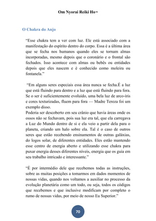 Om Nyorai Reiki Ho™



O Chakra do Anjo

 “Esse chakra tem a ver com luz. Ele está associado com a
 manifestação do espírito dentro do corpo. Essa é a última área
 que se fecha nos humanos quando eles se tornam almas
 incorporadas, mesmo depois que o coronário e o frontal são
 fechados. Isso acontece com almas ou bebês ou entidades
 depois que eles nascem e é conhecido como moleira ou
 fontanela.”

  “Em alguns seres especiais essa área nunca se fecha.É a luz
 que está fluindo para dentro e a luz que está fluindo para fora.
 Se o ser é suficientemente evoluído, uma bela luz de arco-íris
 e cores texturizadas, fluem para fora — Madre Tereza foi um
 exemplo disso.
 Poderia ser descoberto em seu crânio que havia áreas onde os
 ossos não se fechavam, pois sua luz era tal, que ela carregava
 a Luz do Mundo dentro de si e ela veio a partir dela para o
 planeta, criando um halo sobre ela. Tal é o caso de outros
 seres que estão recebendo ensinamentos de outras galáxias,
 do logos solar, de diferentes entidades. Eles estão mantendo
 esse centro de energia aberto e utilizando esse chakra para
 puxar energia desses diferentes níveis, energia que os guia em
 seu trabalho intricado e interessante.”

 “É por intermédio dele que recebemos todas as instruções,
 sobre as muitas posições a tomarmos em dados momentos de
 nossas vidas, quando nos voltamos a auxiliar no processo da
 evolução planetária como um todo, ou seja, todos os códigos
 que recebemos e que inclusive modificam por completo o
 rumo de nossas vidas, por meio de nosso Eu Superior.”


                               70
 