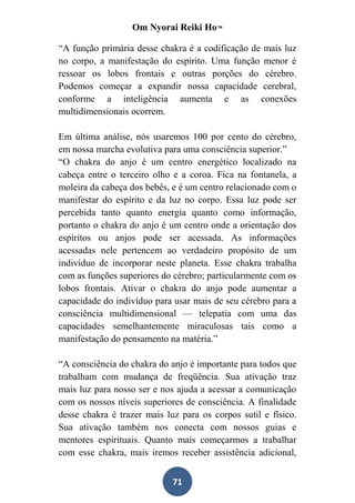 Om Nyorai Reiki Ho™

“A função primária desse chakra é a codificação de mais luz
no corpo, a manifestação do espírito. Uma função menor é
ressoar os lobos frontais e outras porções do cérebro.
Podemos começar a expandir nossa capacidade cerebral,
conforme a inteligência aumenta e as conexões
multidimensionais ocorrem.

Em última análise, nós usaremos 100 por cento do cérebro,
em nossa marcha evolutiva para uma consciência superior.”
“O chakra do anjo é um centro energético localizado na
cabeça entre o terceiro olho e a coroa. Fica na fontanela, a
moleira da cabeça dos bebês, e é um centro relacionado com o
manifestar do espírito e da luz no corpo. Essa luz pode ser
percebida tanto quanto energia quanto como informação,
portanto o chakra do anjo é um centro onde a orientação dos
espíritos ou anjos pode ser acessada. As informações
acessadas nele pertencem ao verdadeiro propósito de um
indivíduo de incorporar neste planeta. Esse chakra trabalha
com as funções superiores do cérebro; particularmente com os
lobos frontais. Ativar o chakra do anjo pode aumentar a
capacidade do indivíduo para usar mais de seu cérebro para a
consciência multidimensional — telepatia com uma das
capacidades semelhantemente miraculosas tais como a
manifestação do pensamento na matéria.”

“A consciência do chakra do anjo é importante para todos que
trabalham com mudança de freqüência. Sua ativação traz
mais luz para nosso ser e nos ajuda a acessar a comunicação
com os nossos níveis superiores de consciência. A finalidade
desse chakra é trazer mais luz para os corpos sutil e físico.
Sua ativação também nos conecta com nossos guias e
mentores espirituais. Quanto mais começarmos a trabalhar
com esse chakra, mais iremos receber assistência adicional,


                             71
 
