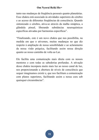 Om Nyorai Reiki Ho™

tanto nas mudanças de freqüência pessoais quanto planetárias.
Esse chakra está associado às atividades superiores do cérebro
e ao acesso de diferentes freqüências de consciência. Quando
sintonizado o cérebro, ativa-se através da malha sináptica, a
glândula pineal, liberando substâncias neuroquímicas
específicas ativadas por harmonias específicas”.

“Finalizando, este é um novo chakra que nos possibilita, na
medida em que o ativemos, muitas mudanças no que diz
respeito à ampliação de nossa sensibilidade e ao aclaramento
da nossa visão psíquica, facilitando assim nossa direção
quanto ao nosso caminho de volta ao Lar.

Ele facilita uma comunicação mais direta com os nossos
mentores e com todas as sabedorias profundas. A ativação
desse chakra incorpora muito mais luz ao nosso canal de luz,
nos proporcionando a abertura de níveis de consciência que
sequer imaginamos existir e, que nos facilitam a comunicação
com planos superiores, facilitando assim a nossa cura sob
quaisquer circunstâncias”.




                             72
 