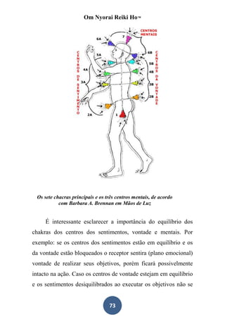 Om Nyorai Reiki Ho™




 Os sete chacras principais e os três centros mentais, de acordo
           com Barbara A. Brennan em Mãos de Luz


     É interessante esclarecer a importância do equilíbrio dos
chakras dos centros dos sentimentos, vontade e mentais. Por
exemplo: se os centros dos sentimentos estão em equilíbrio e os
da vontade estão bloqueados o receptor sentira (plano emocional)
vontade de realizar seus objetivos, porém ficará possivelmente
intacto na ação. Caso os centros de vontade estejam em equilíbrio
e os sentimentos desiquilibrados ao executar os objetivos não se


                                  73
 
