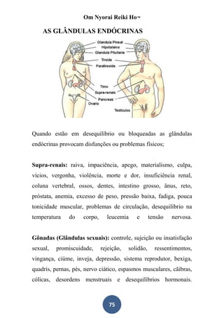 Om Nyorai Reiki Ho™

    AS GLÂNDULAS ENDÓCRINAS




Quando estão em desequilíbrio ou bloqueadas as glândulas
endócrinas provocam disfunções ou problemas físicos;


Supra-renais: raiva, impaciência, apego, materialismo, culpa,
vícios, vergonha, violência, morte e dor, insuficiência renal,
coluna vertebral, ossos, dentes, intestino grosso, ânus, reto,
próstata, anemia, excesso de peso, pressão baixa, fadiga, pouca
tonicidade muscular, problemas de circulação, desequilíbrio na
temperatura    do    corpo,     leucemia     e       tensão   nervosa.


Gônadas (Glândulas sexuais): controle, sujeição ou insatisfação
sexual,   promiscuidade,      rejeição,   solidão,     ressentimentos,
vingança, ciúme, inveja, depressão, sistema reprodutor, bexiga,
quadris, pernas, pés, nervo ciático, espasmos musculares, cãibras,
cólicas, desordens menstruais e desequilíbrios hormonais.



                                 75
 