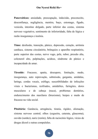 Om Nyorai Reiki Ho™


Pancreáticas: ansiedade, preocupação, indecisão, preconceito,
desconfiança, negligência, mentira, baço, estomago, fígado,
vesícula, intestino delgado, parte inferior das costas, sistema
nervoso vegetativo, sentimento de inferioridade, falta de lógica e
razão insegurança e insônia.


Timo: desilusão, transição, pânico, depressão, coração, arritmia
cardíaca, sistema circulatório, brônquios e aparelho respiratório,
parte superior das costas, nervo vago, pele, rubor, pressão alta,
colesterol alto, palpitações, acidose, síndrome de pânico e
incapacidade de amar.


Tireoide:    Fracasso,      apatia,    desespero,   limitação,   medo,
insegurança, auto reprovação, submissão, garganta, amídalas,
laringe, cordas vocais, esôfago, suscetibilidades de infecções
virais e bacterianas, resfriados, amidalites, faringites, dores
musculares    e    de      cabeça      (nuca),   problemas   dentários,
endurecimento dos maxilares (bruxismo), herpes e medo de
fracasso na vida social.


Pituitária: Ganância, arrogância, tirania, rigidez, alienação,
sistema nervoso central, olhos (cegueira, catarata, glaucoma),
ouvido (surdez), nariz (renite), falta de raciocínio lógico, vícios de
drogas álcool e outras compulsões.



                                      76
 