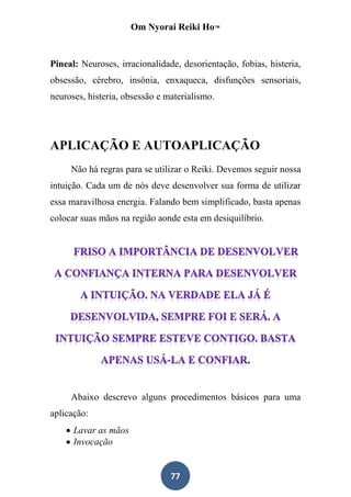 Om Nyorai Reiki Ho™


Pineal: Neuroses, irracionalidade, desorientação, fobias, histeria,
obsessão, cérebro, insônia, enxaqueca, disfunções sensoriais,
neuroses, histeria, obsessão e materialismo.




APLICAÇÃO E AUTOAPLICAÇÃO
     Não há regras para se utilizar o Reiki. Devemos seguir nossa
intuição. Cada um de nós deve desenvolver sua forma de utilizar
essa maravilhosa energia. Falando bem simplificado, basta apenas
colocar suas mãos na região aonde esta em desiquilíbrio.




     Abaixo descrevo alguns procedimentos básicos para uma
aplicação:
     Lavar as mãos
     Invocação


                                77
 