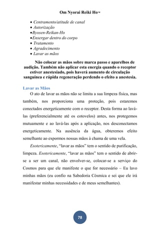 Om Nyorai Reiki Ho™

     Centramento/atitude de canal
     Autorização
     Byosen-Reikan-Ho
     Enxergar dentro do corpo
     Tratamento
     Agradecimento
     Lavar as mãos
      Não colocar as mãos sobre marca passo e aparelhos de
audição. Também não aplicar esta energia quando o receptor
   estiver anestesiado, pois haverá aumento de circulação
sanguínea e rápida regeneração perdendo o efeito a anestesia.

Lavar as Mãos
   O ato de lavar as mãos não se limita a sua limpeza física, mas
também, nos proporciona uma proteção, pois estaremos
conectados energeticamente com o receptor. Desta forma ao lavá-
las (preferencialmente até os cotovelos) antes, nos protegemos
mutuamente e ao lavá-las após a aplicação, nos desconectamos
energeticamente. Na ausência da água, obteremos efeito
semelhante ao expormos nossas mãos à chama de uma vela.
    Esotericamente, “lavar as mãos” tem o sentido de purificação,
limpeza. Esotericamente, “lavar as mãos” tem o sentido de abrir-
se a ser um canal, não envolver-se, colocar-se a serviço do
Cosmos para que ele manifeste o que for necessário – Eu lavo
minhas mãos (eu confio na Sabedoria Cósmica e sei que ele irá
manifestar minhas necessidades e de meus semelhantes).




                               78
 