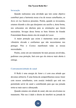 Om Nyorai Reiki Ho™

Invocação
    Quando realizamos uma atividade que tem como objetivo
contribuir para a harmonia nossa e/ou de nossos semelhantes, os
Seres de Luz fazem-se presentes. Porém, quando os invocamos,
estamos dizendo a eles que desejamos seu auxílio e, desta forma,
nos colocamos em abertura para as orientações que forem
necessárias. Invoque dessa forma os bens feitores da Grande
Fraternidade Branca dentre eles do templo de Luxor.
    A maior proteção que existe é mantermos nosso padrão
vibratório elevado e confiarmos que não necessitamos nos
proteger.   Pois   o   Cosmos   manifestará   todas   as   nossas
necessidades.
    Porém, como em um tratamento há mais pessoas envolvidas,
pedirmos essa proteção, fará com que ela sinta-se mais aberta à
entrega.



Centramento/atitude de canal

    O Reiki é uma energia de Amor e é com essa atitude que
devemos utilizá-lo. É uma forma de compartilharmos nosso Amor
com nossos semelhantes, com esse(a) irmão(ã) que está nos
permitindo servir de canal e contribuindo para que sua jornada
torne-se mais suave e abençoada.
    Quando estamos em atitude de canal, não nos envolvemos no
tratamento. Não nos é dado o direito de interferir na jornada de



                                79
 
