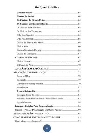 Om Nyorai Reiki Ho™

    Chakras dos Pés: ................................................................................. 64
    Chakra do Joelho: ............................................................................... 64
    Os Chakras do Bico do Peito: ............................................................ 65
    Os Chakras Yin/Yang (ombros): ....................................................... 65
    Os Chakras dos Cotovelos: ................................................................... 65
    Os Chakras dos Tornozelos: ................................................................. 65
    O Pa Kua Superior: ............................................................................... 65
    O Pa Kua Inferior: ................................................................................. 66
    Chakra do Timo e Alta Major ............................................................... 66
    Chakra Void .......................................................................................... 66
    Câmara Secreta do Coração .................................................................. 66
    Chakra do Diafragma ............................................................................ 67
  CHAKRAS ESPECIAIS: ......................................................................... 67
    Chakra Umeral ...................................................................................... 67
    O Chakra do Anjo ................................................................................. 70
  AS GLÂNDULAS ENDÓCRINAS ...................................................... 75
APLICAÇÃO E AUTOAPLICAÇÃO ....................................................... 77
    Lavar as Mãos ....................................................................................... 78
    Invocação .............................................................................................. 79
    Centramento/atitude de canal................................................................ 79
    Autorização ........................................................................................... 81
    Byosen-Reikan-Ho .............................................................................. 81
    Enxergar dentro do corpo...................................................................... 83
    Ativando os chakras dos olhos - Reiki com os olhos ........................... 83
    Agradecimento ...................................................................................... 84
  Imagem – Posições Para Auto-Aplicação ............................................ 86
  Imagem – Posição De Aplicação Em Outras Pessoas ............................. 90
AUTO APLICAÇÃO - PREVENTIVO ..................................................... 93
COMO REALIZAR UM TRATAMENTO DE REIKI .............................. 95
  Quais são os procedimentos? ................................................................... 95


                                                     8
 