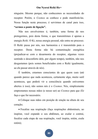 Om Nyorai Reiki Ho™

ninguém. Mesmo porque, não conhecemos as necessidades do
receptor. Porém, o Cosmos as conhece e pode manifestá-las.
Nossa função neste processo, é servirmos de canal para isso,
“sermos a ponte de ligação”.
    Não nos envolvermos é, também, uma forma de nos
protegermos, pois desta forma, o que transmitimos é apenas a
energia Reiki. O Ki, nossa energia pessoal, não entra no processo.
O Reiki passa por nós, nos harmoniza e é transmitido para o
receptor.   Desta   forma    não      há   contaminação   energética
(prejudicar-se com a desarmonia do receptor, algumas vezes
sentindo o desconforto dele, por algum tempo), também, não nos
desgastamos (pois somos beneficiados com o Reiki igualmente,
ao ele passar através de nós).
    É também, estarmos conscientes de que quem cura (até
quando parece que nada aconteceu, certamente algo, muito sutil
aconteceu, que poderá vir a consciência quando estivermos
abertos à isso), não somos nós é o Cosmos. Nós, simplesmente
emprestamos nossas mãos (e nosso ser) ao Cosmos para que Ele
faça o que for necessário.
     Coloque suas mãos em posição de oração na altura de seu
coração;
     Focalize sua respiração (faça respirações abdominais, ao
inspirar, você expande o seu abdômen, ao exalar o contrai,
focalize cada etapa de sua respiração, você inspira, retém, exala
retém);


                                 80
 