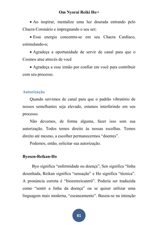 Om Nyorai Reiki Ho™

     Ao inspirar, mentalize uma luz dourada entrando pelo
Chacra Coronário e impregnando o seu ser;
     Essa energia concentra-se em seu Chacra Cardíaco,
estimulando-o;
     Agradeça a oportunidade de servir de canal para que o
Cosmos atue através de você
     Agradeça a esse irmão por confiar em você para contribuir
com seu processo.



Autorização
    Quando servimos de canal para que o padrão vibratório de
nossos semelhantes seja elevado, estamos interferindo em seu
processo.
    Não devemos, de forma alguma, fazer isso sem sua
autorização. Todos temos direito às nossas escolhas. Temos
direito até mesmo, a escolher permanecermos “doentes”.
    Podemos, então, solicitar sua autorização.


Byosen-Reikan-Ho

     Byo significa “enfermidade ou doença”, Sen significa “linha
desenhada, Reikan significa “sensação” e Ho significa “técnica”.
A pronúncia correta é “biozenreicanrrô”. Poderia ser traduzida
como “sentir a linha da doença” ou se quiser utilizar uma
linguagem mais moderna, “escaneamento”. Baseia-se na intenção



                               81
 