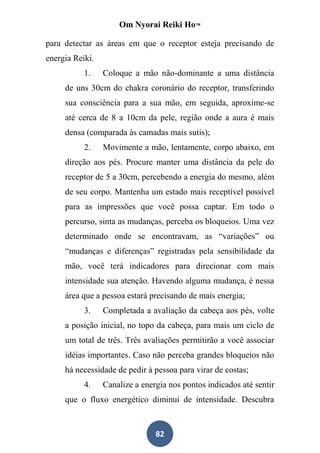Om Nyorai Reiki Ho™

para detectar as áreas em que o receptor esteja precisando de
energia Reiki.
           1.    Coloque a mão não-dominante a uma distância
     de uns 30cm do chakra coronário do receptor, transferindo
     sua consciência para a sua mão, em seguida, aproxime-se
     até cerca de 8 a 10cm da pele, região onde a aura é mais
     densa (comparada às camadas mais sutis);
           2.    Movimente a mão, lentamente, corpo abaixo, em
     direção aos pés. Procure manter uma distância da pele do
     receptor de 5 a 30cm, percebendo a energia do mesmo, além
     de seu corpo. Mantenha um estado mais receptível possível
     para as impressões que você possa captar. Em todo o
     percurso, sinta as mudanças, perceba os bloqueios. Uma vez
     determinado onde se encontravam, as “variações” ou
     “mudanças e diferenças” registradas pela sensibilidade da
     mão, você terá indicadores para direcionar com mais
     intensidade sua atenção. Havendo alguma mudança, é nessa
     área que a pessoa estará precisando de mais energia;
           3.    Completada a avaliação da cabeça aos pés, volte
     a posição inicial, no topo da cabeça, para mais um ciclo de
     um total de três. Três avaliações permitirão a você associar
     idéias importantes. Caso não perceba grandes bloqueios não
     há necessidade de pedir à pessoa para virar de costas;
           4.    Canalize a energia nos pontos indicados até sentir
     que o fluxo energético diminui de intensidade. Descubra



                                82
 