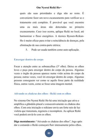 Om Nyorai Reiki Ho™

     quais são suas prioridades e diga não ao resto. É
     conveniente fazer um novo escaneamento para verificar se o
     tratamento está completo. É provável que você encontre
     uma    ou    mais   áreas   não   detectadas   no   primeiro
     escaneamento. Caso isso ocorra, aplique Reiki no local, até
     harmonizar o fluxo energético. A técnica Byosen-Reikan-
     Ho é muito eficaz para evitar a reincidência de doenças, pela
     eliminação de sua contra-parte etérica;
           5.    Pode ser usada também como auto-aplicação.


Enxergar dentro do corpo

Focar a atenção entre as sobrancelhas (3º olho). Deixe os olhos
leves e peça para enxergar dentro do corpo da pessoa. Algumas
vezes o órgão da pessoa aparece numa visão acima do corpo da
pessoa; outras vezes, você irá enxergar dentro do corpo. Algumas
pessoas conseguem ver como se aquilo fosse parte da realidade
física, outras veem, como se fosse uma imagem mental.


Ativando os chakras dos olhos - Reiki com os olhos

No sistema Om Nyorai Reiki Ho há uma iniciação que ativa e
amplifica a glândula pineal e consecutivamente os chakras dos
olhos. Com esta iniciação o reikiano envia um forte raio de luz
violeta que transmuta, regenera e recompõem. Ao aplicar Reiki
você poderá enviá-lo com os olhos.

Diga mentalmente: “Ativando os chakras dos olhos”, logo após
dar o comando o Reiki começará fluir intensamente pelos olhos.


                                 83
 