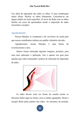Om Nyorai Reiki Ho™


Use além da imposição das mãos os olhos. É uma combinação
muito eficaz. Deslize os olhos lentamente. Concentre-se em
algum chakra ou local específico. O envio de Reiki com os olhos
facilita em casos de queimadura aonde a imposição de mãos
incomoda o receptor.


Agradecimento
    Poucas bênçãos se comparam à de servirmos de canal para
que nossos semelhantes tenham seu padrão vibratório elevado.
    Agradecermos     nossas   bênçãos    é   uma    forma      de
reverenciarmos a elas.
     Abaixo foram colocadas algumas imagens, posições, para
uma auto aplicação e aplicação. Isto é apenas um guia para
aqueles que estão começando a prática de utilização de imposição
de mãos.




     As mãos devem estar em forma de concha (como se
fôssemos beber água na fonte), com os dedos agrupados. Desta a
energia fluirá pelas palmas das mãos. Ao trocamos de posição,


                              84
 