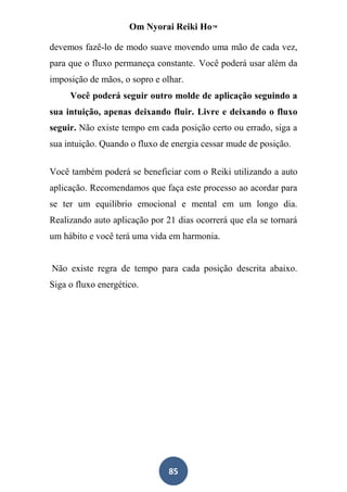 Om Nyorai Reiki Ho™

devemos fazê-lo de modo suave movendo uma mão de cada vez,
para que o fluxo permaneça constante. Você poderá usar além da
imposição de mãos, o sopro e olhar.
     Você poderá seguir outro molde de aplicação seguindo a
sua intuição, apenas deixando fluir. Livre e deixando o fluxo
seguir. Não existe tempo em cada posição certo ou errado, siga a
sua intuição. Quando o fluxo de energia cessar mude de posição.

Você também poderá se beneficiar com o Reiki utilizando a auto
aplicação. Recomendamos que faça este processo ao acordar para
se ter um equilíbrio emocional e mental em um longo dia.
Realizando auto aplicação por 21 dias ocorrerá que ela se tornará
um hábito e você terá uma vida em harmonia.


Não existe regra de tempo para cada posição descrita abaixo.
Siga o fluxo energético.




                               85
 