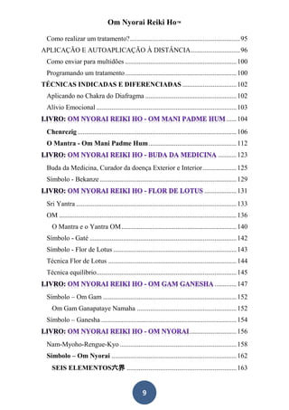 Om Nyorai Reiki Ho™

 Como realizar um tratamento? ................................................................. 95
APLICAÇÃO E AUTOAPLICAÇÃO À DISTÂNCIA ............................. 96
 Como enviar para multidões .................................................................. 100
 Programando um tratamento .................................................................. 100
TÉCNICAS INDICADAS E DIFERENCIADAS ................................ 102
 Aplicando no Chakra do Diafragma ...................................................... 102
 Alívio Emocional ................................................................................... 103
                                                                                                     ...... 104
 Chenrezig .............................................................................................. 106
 O Mantra - Om Mani Padme Hum .................................................... 112
                                                                                                ........... 123
 Buda da Medicina, Curador da doença Exterior e Interior .................... 125
 Símbolo - Bekanze ................................................................................. 129
                                                                                        ................... 131
 Sri Yantra ............................................................................................... 133
 OM ......................................................................................................... 136
   O Mantra e o Yantra OM .................................................................... 140
 Símbolo - Gaté ....................................................................................... 142
 Símbolo - Flor de Lotus ......................................................................... 143
 Técnica Flor de Lotus ............................................................................ 144
 Técnica equilíbrio................................................................................... 145
                                                                                              ............. 147
 Símbolo – Om Gam ............................................................................... 152
   Om Gam Ganapataye Namaha ........................................................... 152
 Símbolo – Ganesha ................................................................................ 154
                                                                                ............................ 156
 Nam-Myoho-Rengue-Kyo ..................................................................... 158
 Símbolo – Om Nyorai .......................................................................... 162
   SEIS ELEMENTOS六界 ................................................................. 163


                                                      9
 