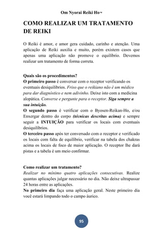 Om Nyorai Reiki Ho™

COMO REALIZAR UM TRATAMENTO
DE REIKI

O Reiki é amor, e amor gera cuidado, carinho e atenção. Uma
aplicação de Reiki auxilia e muito, porém existem casos que
apenas uma aplicação não promove o equilíbrio. Devemos
realizar um tratamento de forma correta.


Quais são os procedimentos?
O primeiro passo é conversar com o receptor verificando os
eventuais desiquilíbrios. Friso que o reikiano não é um médico
para dar diagnóstico e nem adivinho. Deixe isto com a medicina
alopática. Converse e pergunte para o receptor. Siga sempre a
sua intuição.
O segundo passo é verificar com o Byosen-Reikan-Ho, e/ou
Enxergar dentro do corpo (técnicas descritas acima) e sempre
seguir a INTUIÇÃO para verificar os locais com eventuais
desiquilíbrios.
O terceiro passo após ter conversado com o receptor e verificado
os locais com falta de equilíbrio, verificar na tabela dos chakras
acima os locais de foco de maior aplicação. O receptor lhe dará
pistas e a tabela é um meio confirmar.


Como realizar um tratamento?
Realizar no mínimo quatro aplicações consecutivas. Realize
quantas aplicações julgar necessário no dia. Não deixe ultrapassar
24 horas entre as aplicações.
No primeiro dia faça uma aplicação geral. Neste primeiro dia
você estará limpando todo o campo áurico.




                               95
 
