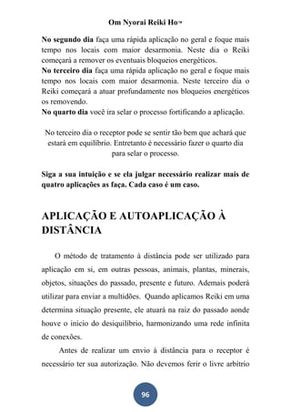 Om Nyorai Reiki Ho™

No segundo dia faça uma rápida aplicação no geral e foque mais
tempo nos locais com maior desarmonia. Neste dia o Reiki
começará a remover os eventuais bloqueios energéticos.
No terceiro dia faça uma rápida aplicação no geral e foque mais
tempo nos locais com maior desarmonia. Neste terceiro dia o
Reiki começará a atuar profundamente nos bloqueios energéticos
os removendo.
No quarto dia você ira selar o processo fortificando a aplicação.

 No terceiro dia o receptor pode se sentir tão bem que achará que
 estará em equilíbrio. Entretanto é necessário fazer o quarto dia
                       para selar o processo.

Siga a sua intuição e se ela julgar necessário realizar mais de
quatro aplicações as faça. Cada caso é um caso.



APLICAÇÃO E AUTOAPLICAÇÃO À
DISTÂNCIA

    O método de tratamento à distância pode ser utilizado para
aplicação em si, em outras pessoas, animais, plantas, minerais,
objetos, situações do passado, presente e futuro. Ademais poderá
utilizar para enviar a multidões. Quando aplicamos Reiki em uma
determina situação presente, ele atuará na raiz do passado aonde
houve o inicio do desiquilíbrio, harmonizando uma rede infinita
de conexões.
     Antes de realizar um envio à distância para o receptor é
necessário ter sua autorização. Não devemos ferir o livre arbítrio


                               96
 