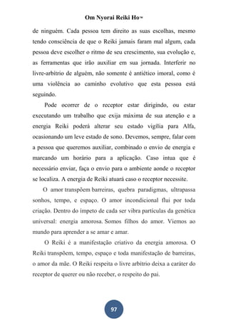 Om Nyorai Reiki Ho™

de ninguém. Cada pessoa tem direito as suas escolhas, mesmo
tendo consciência de que o Reiki jamais faram mal algum, cada
pessoa deve escolher o ritmo de seu crescimento, sua evolução e,
as ferramentas que irão auxiliar em sua jornada. Interferir no
livre-arbítrio de alguém, não somente é antiético imoral, como é
uma violência ao caminho evolutivo que esta pessoa está
seguindo.
    Pode ocorrer de o receptor estar dirigindo, ou estar
executando um trabalho que exija máxima de sua atenção e a
energia Reiki poderá alterar seu estado vigília para Alfa,
ocasionando um leve estado de sono. Devemos, sempre, falar com
a pessoa que queremos auxiliar, combinado o envio de energia e
marcando um horário para a aplicação. Caso intua que é
necessário enviar, faça o envio para o ambiente aonde o receptor
se localiza. A energia de Reiki atuará caso o receptor necessite.
    O amor transpõem barreiras, quebra paradigmas, ultrapassa
sonhos, tempo, e espaço. O amor incondicional flui por toda
criação. Dentro do ímpeto de cada ser vibra partículas da genética
universal: energia amorosa. Somos filhos do amor. Viemos ao
mundo para aprender a se amar e amar.
    O Reiki é a manifestação criativo da energia amorosa. O
Reiki transpõem, tempo, espaço e toda manifestação de barreiras,
o amor da mãe. O Reiki respeita o livre arbítrio deixa a caráter do
receptor de querer ou não receber, o respeito do pai.




                                97
 