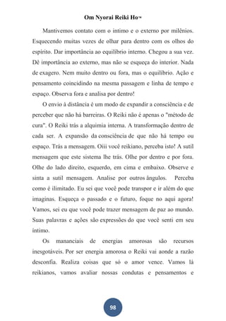 Om Nyorai Reiki Ho™

    Mantivemos contato com o intimo e o externo por milênios.
Esquecendo muitas vezes de olhar para dentro com os olhos do
espírito. Dar importância ao equilíbrio interno. Chegou a sua vez.
Dê importância ao externo, mas não se esqueça do interior. Nada
de exagero. Nem muito dentro ou fora, mas o equilíbrio. Ação e
pensamento coincidindo na mesma passagem e linha de tempo e
espaço. Observa fora e analisa por dentro!
    O envio à distância é um modo de expandir a consciência e de
perceber que não há barreiras. O Reiki não é apenas o "método de
cura". O Reiki trás a alquimia interna. A transformação dentro de
cada ser. A expansão da consciência de que não há tempo ou
espaço. Trás a mensagem. Oiii você reikiano, perceba isto! A sutil
mensagem que este sistema lhe trás. Olhe por dentro e por fora.
Olhe do lado direito, esquerdo, em cima e embaixo. Observe e
sinta a sutil mensagem. Analise por outros ângulos.       Perceba
como é ilimitado. Eu sei que você pode transpor e ir além do que
imaginas. Esqueça o passado e o futuro, foque no aqui agora!
Vamos, sei eu que você pode trazer mensagem de paz ao mundo.
Suas palavras e ações são expressões do que você senti em seu
íntimo.
    Os    mananciais    de   energias   amorosas   são   recursos
inesgotáveis. Por ser energia amorosa o Reiki vai aonde a razão
desconfia. Realiza coisas que só o amor vence. Vamos lá
reikianos, vamos avaliar nossas condutas e pensamentos e




                                98
 