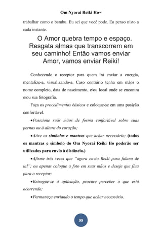 Om Nyorai Reiki Ho™

trabalhar como o bambu. Eu sei que você pode. Eu penso nisto a
cada instante.

      O Amor quebra tempo e espaço.
   Resgata almas que transcorrem em
    seu caminho! Então vamos enviar
       Amor, vamos enviar Reiki!
    Conhecendo o receptor para quem irá enviar a energia,
mentalize-a, visualizando-a. Caso contrário tenha em mãos o
nome completo, data de nascimento, e/ou local onde se encontra
e/ou sua fotografia.
    Faça os procedimentos básicos e coloque-se em uma posição
confortável.
     Posicione suas mãos de forma confortável sobre suas
pernas ou à altura do coração;
     Ative os símbolos e mantras que achar necessário; (todos
os mantras e símbolo do Om Nyorai Reiki Ho poderão ser
utilizados para envio à distância.)
     Afirme três vezes que “agora envio Reiki para fulano de
tal”; ou apenas coloque a foto em suas mãos e deseje que flua
para o receptor;
     Entregue-se à aplicação, procure perceber o que está
ocorrendo;
     Permaneça enviando o tempo que achar necessário.




                                 99
 