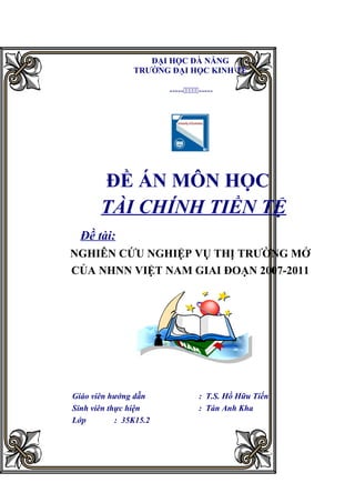 ĐẠI HỌC ĐÀ NẴNG
                TRƯỜNG ĐẠI HỌC KINH TẾ

                        ----------




       ĐỀ ÁN MÔN HỌC
       TÀI CHÍNH TIỀN TỆ
  Đề tài:
NGHIÊN CỨU NGHIỆP VỤ THỊ TRƯỜNG MỞ
CỦA NHNN VIỆT NAM GIAI ĐOẠN 2007-2011




Giáo viên hướng dẫn               : T.S. Hồ Hữu Tiến
Sinh viên thực hiện               : Tán Anh Kha
Lớp         : 35K15.2
 