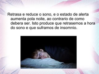 Retrasa e reduce o sono, e o estado de alerta
aumenta pola noite, ao contrario de como
debera ser. Isto produce que retrasemos a hora
do sono e que suframos de insomnio.
 