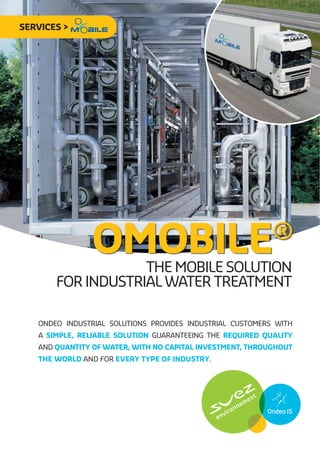 SERVICES >




               OMOBILE
                   the mobile solution
                                                           ®
       for industrial water treatment

   Ondeo Industrial Solutions provides industrial customers with
   a simple, reliable solution guaranteeing the required quality
   and quantity of water, with no capital investment, throughout
   the world and for every type of industry.
 