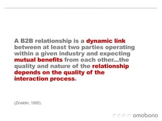 	AB2B relationship is a dynamic link between at least two parties operatingwithin a given industry and expecting mutual benefits from each other...the quality and nature of the relationship depends on the quality of the interaction process. (Zineldin, 1995).