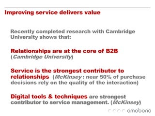 Improving service delivers value	Recently completed research with Cambridge University shows that:Relationships are at the core of B2B (Cambridge University)Service is the strongest contributor to relationships  (McKinsey : near 50% of purchase decisions rely on the quality of the interaction)Digital tools & techniques are strongest contributor to service management. (McKinsey)
