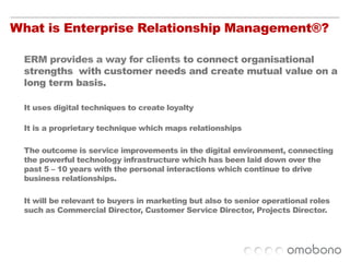 What is Enterprise Relationship Management®?ERM provides a way for clients to connect organisational strengths  with customer needs and create mutual value on a long term basis.It uses digital techniques to create loyaltyIt is a proprietary technique which maps relationships The outcome is service improvements in the digital environment, connecting the powerful technology infrastructure which has been laid down over the past 5 – 10 years with the personal interactions which continue to drive business relationships. It will be relevant to buyers in marketing but also to senior operational roles such as Commercial Director, Customer Service Director, Projects Director. 