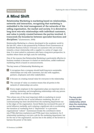 13© Omobono Ltd 2009
Exploring the value of Enterprise Relationships
A Mind Shift
Relationship Marketing is marketing based on relationships,
networks and interaction, recognising that marketing is
embedded in the total management of the networks of the
selling organisation, the market and society. It is directed to
long term win-win relationships with individual customers,
and value is jointly created between the parties involved. It
transcends the boundaries between specialist functions and
disciplines.5
(Gummesson, 2008)
Relationship Marketing is a theory developed in the academic world in
the late 90’s, when it was pioneered by Professor Evert Gummesson of
Stockholm Business School. It focuses on customers who are moving
towards a closer relationship with a supplier in a series of stages over
time. It is most suited to customers who have a long-term perspective, in
markets where there are high costs for switching.
One of the reasons that Relationship Marketing is particularly effective in
business markets is because it is based on interactions, unlike traditional
marketing which is based on announcements.
The key tenets of Relationship Marketing are:
1 	It recognises that a company should build long-term sustainable
relationships not only with customers, but also with suppliers,
partners, employees and other stakeholders.
2 	 It focuses on creating mutual value for everyone in the relationship.
3 	The concept of value co-creation means that all parties in the
network of relationships are active.
4 	Every single employee in the organisation plays an important role in
creating, sustaining, and strengthening relationships with any person
either inside or outside the company.
This echoes one of the most important shifts in marketing in recent
years, where with the rise of social influence marketing, the job of
communicating has been devolved from the marketing department out
to the edges of the organisation. Social Media has increased the pace of
social influence markedly, and is playing a significant role in accelerating
the transition of marketing from a “department” to a pervasive
organisational “culture”. Gummesson breaks the contributors down
into FTMs (full time marketers) and PTMs (part time marketers). So if
relationship marketing is not just a job for the marketing department, but
for the rest of the organisation, success lies in the ability of the former to
harness the power of the latter.
The key point
is that it’s the
relationship which
does the marketing,
not the marketing
department.
Research findings
 