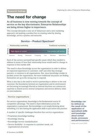 14© Omobono Ltd 2009
Exploring the value of Enterprise Relationships
The need for change
As all business is now moving towards the concept of
service as the key discriminator, Enterprise Relationships
are being driven higher in importance.
This concept demands a new set of behaviours and a new marketing
approach; not pushing a product but co-creating value by sharing
knowledge, service systems and networks.
High degree of contact
Service
Product
Pure product self service
Relationship marketing Traditional marketing
Service – Product Spectrum6
Insurance Nursing Restaurant Computing Cars Television Baked Beans
Each of the sectors surveyed had specific issues which they needed to
address in terms of how their relationship focus would need to change in
response to this market shift.
The need to share knowledge across the organisation in order to deliver
an improved experience to customers, staff and other key strategic
partners, is common to all organisations. But, since knowledge resides in
pockets across the organisation, the more traditional structures are finding
themselves set up in the wrong way to respond.
What is also key is the need to work in partnership to deliver to the end
customer; the boundaries between an organisation and its environment
are becoming increasingly blurred as internal functions are outsourced,
expertise is shared across several companies and service delivery relies
on intermediaries.
Service organisations
For service organisations, knowledge is the fundamental source of
competitive advantage. The need to share information across the
organisation is paramount. But knowledge is not simply knowing about
something, it is also having the application skills to put action into practice.
A number of specific challenges therefore face service organisations:
• Proprietary knowledge building
• Knowledge sharing
• Knowledge/service standardisation
• Service flexibility - in response to customer needs, not
organisational structures
Knowledge can
be defined as
the result of the
application of
specialised skills
and knowledge
about certain
deeds, processes
and performances.7
(Vargo and Lusch 2004)
Research findings
 